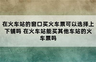 在火车站的窗口买火车票可以选择上下铺吗 在火车站能买其他车站的火车票吗